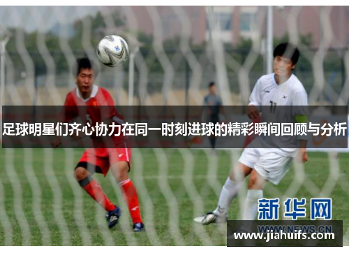 足球明星们齐心协力在同一时刻进球的精彩瞬间回顾与分析